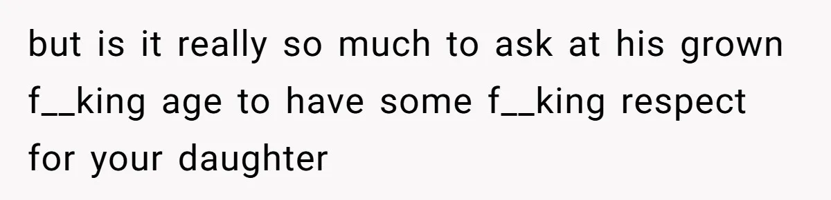 but is it really so much to ask at his grown f__king age to have some f__king respect for your daughter