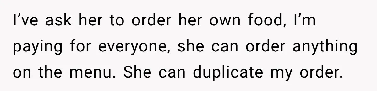 I’ve ask her to order her own food, I’m paying for everyone, she can order anything on the menu. She can duplicate my order.