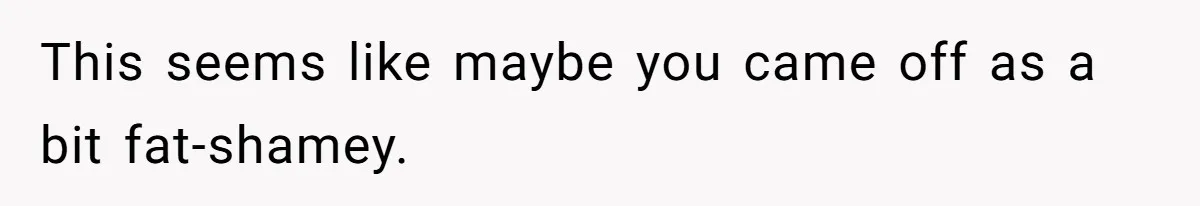 Bride Calls Mom Selfish For Keeping Grandma’s Handmade Wedding Dress Untouched Instead Of Letting Her Wear It This seems like maybe you came off as a bit fat-shamey.