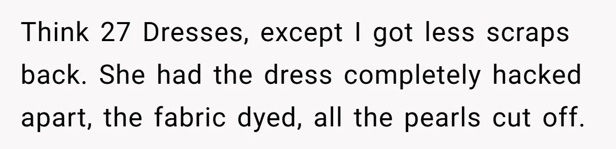 Bride Calls Mom Selfish For Keeping Grandma’s Handmade Wedding Dress Untouched Instead Of Letting Her Wear It Think 27 Dresses, except I got less scraps back. She had the dress completely hacked apart, the fabric dyed, all the pearls cut off.