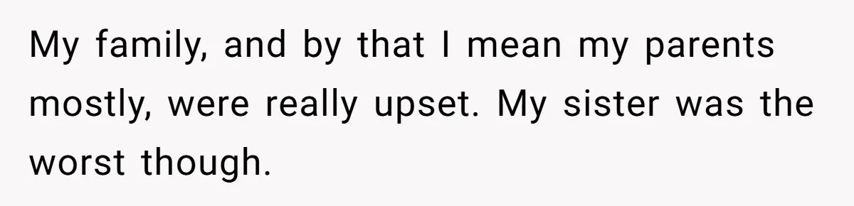 My family, and by that I mean my parents mostly, were really upset. My sister was the worst though.