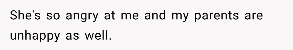 She's so angry at me and my parents are unhappy as well.