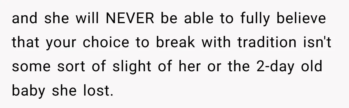 and she will NEVER be able to fully believe that your choice to break with tradition isn't some sort of slight of her or the 2-day old baby she lost.