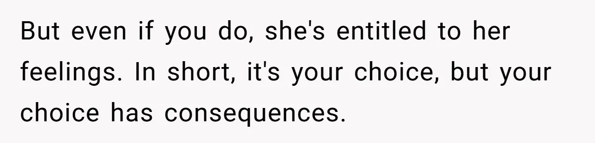 But even if you do, she's entitled to her feelings. In short, it's your choice, but your choice has consequences.