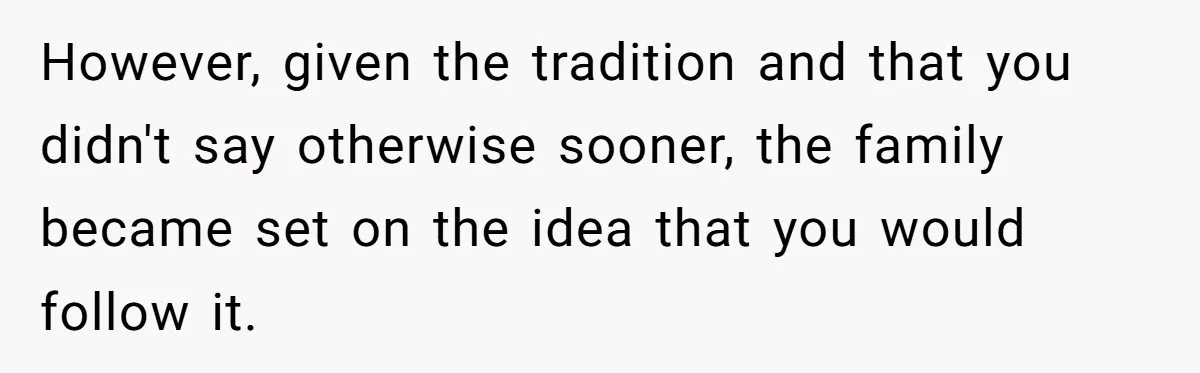 However, given the tradition and that you didn't say otherwise sooner, the family became set on the idea that you would follow it.