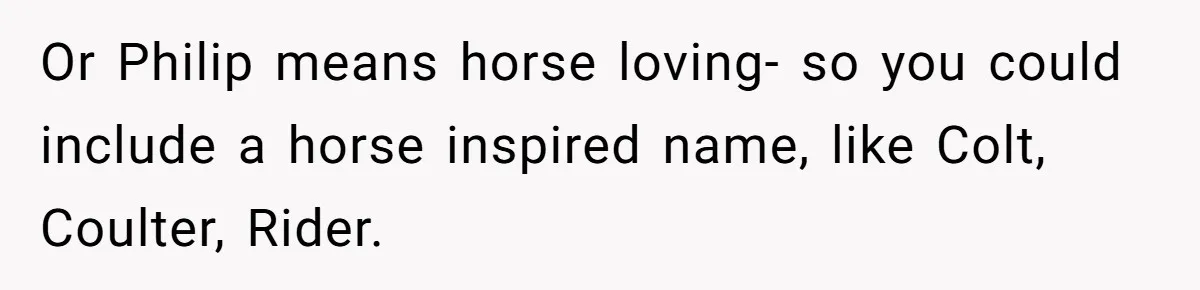 Or Philip means horse loving- so you could include a horse inspired name, like Colt, Coulter, Rider.