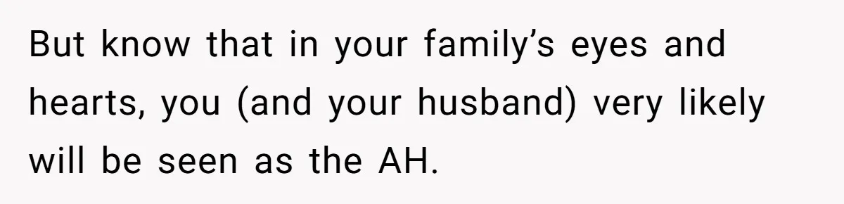 But know that in your family’s eyes and hearts, you (and your husband) very likely will be seen as the AH.