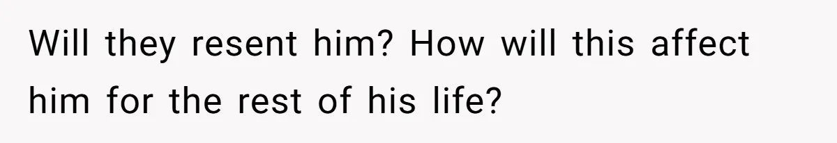 Will they resent him? How will this affect him for the rest of his life?