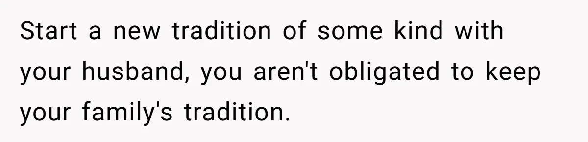 Start a new tradition of some kind with your husband, you aren't obligated to keep your family's tradition.