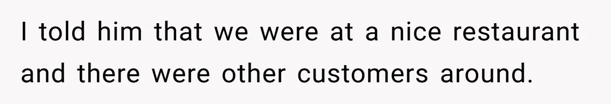 I told him that we were at a nice restaurant and there were other customers around.