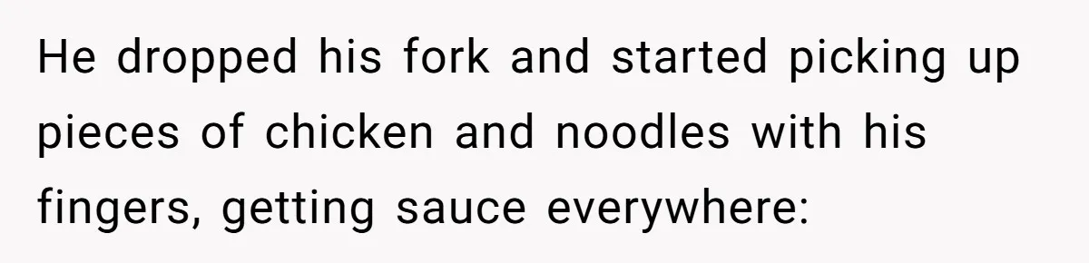 He dropped his fork and started picking up pieces of chicken and noodles with his fingers, getting sauce everywhere: