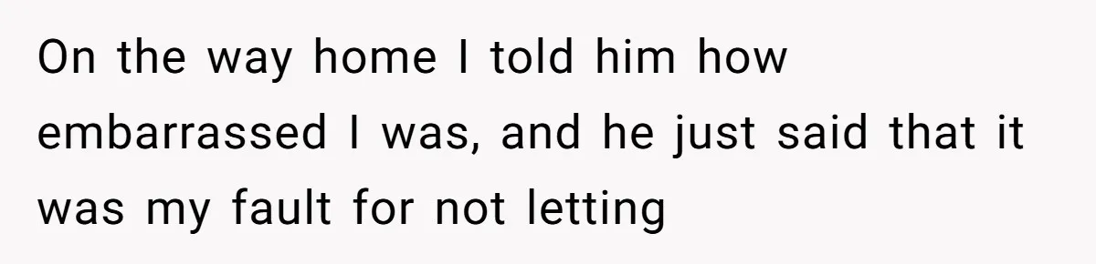 On the way home I told him how embarrassed I was, and he just said that it was my fault for not letting