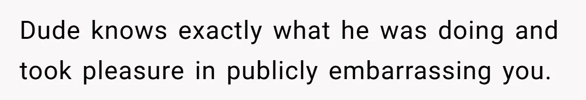 Dude knows exactly what he was doing and took pleasure in publicly embarrassing you.