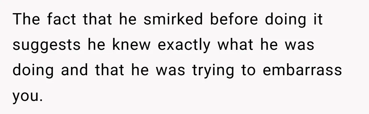 The fact that he smirked before doing it suggests he knew exactly what he was doing and that he was trying to embarrass you.
