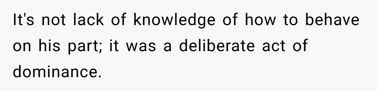 It's not lack of knowledge of how to behave on his part; it was a deliberate act of dominance.