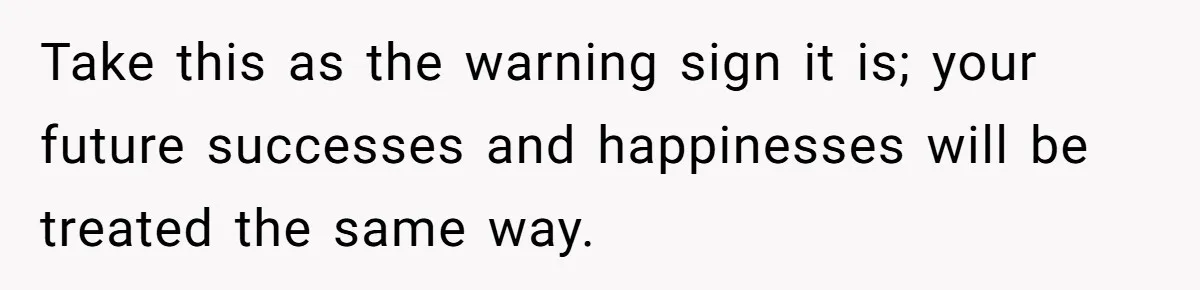 Take this as the warning sign it is; your future successes and happinesses will be treated the same way.