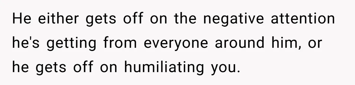 He either gets off on the negative attention he's getting from everyone around him, or he gets off on humiliating you.