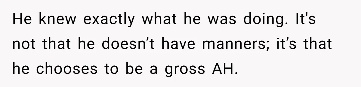He knew exactly what he was doing. It's not that he doesn’t have manners; it’s that he chooses to be a gross AH.