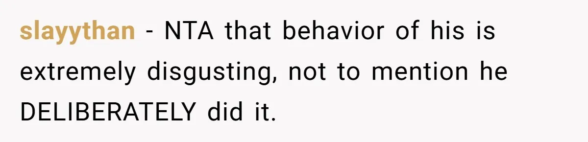 slayythan − NTA that behavior of his is extremely disgusting, not to mention he DELIBERATELY did it.