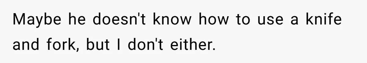 Maybe he doesn't know how to use a knife and fork, but I don't either.