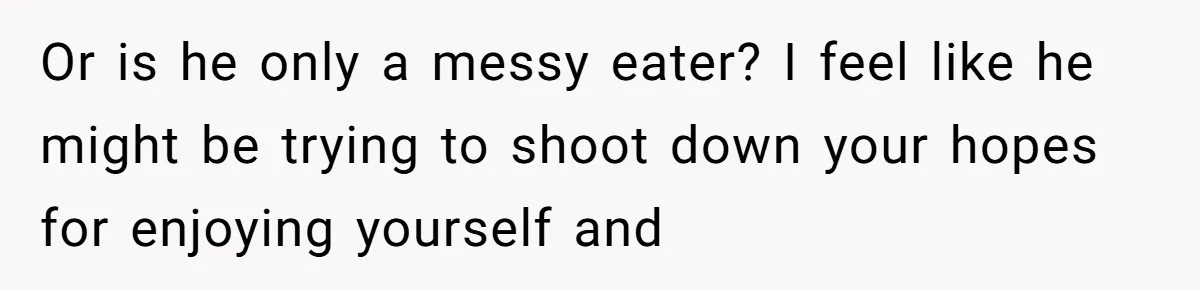 Or is he only a messy eater? I feel like he might be trying to shoot down your hopes for enjoying yourself and