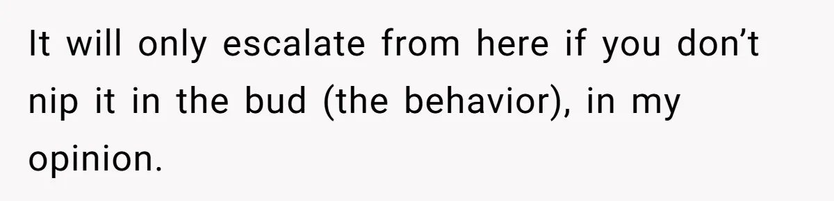 It will only escalate from here if you don’t nip it in the bud (the behavior), in my opinion.