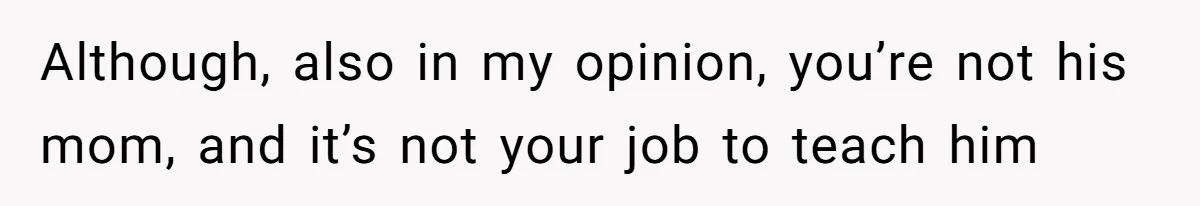 Although, also in my opinion, you’re not his mom, and it’s not your job to teach him