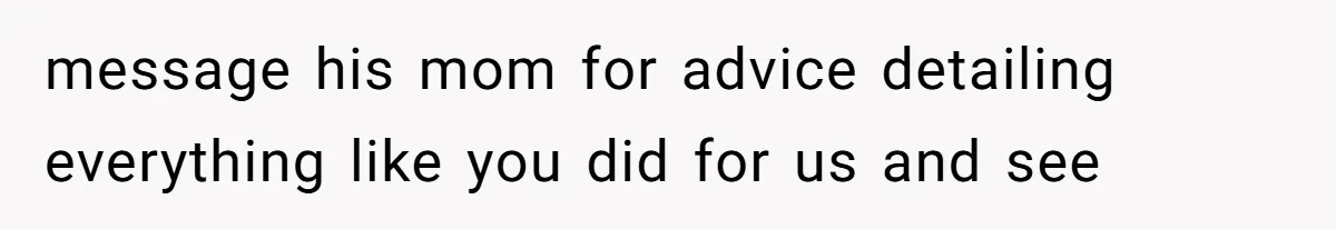 message his mom for advice detailing everything like you did for us and see