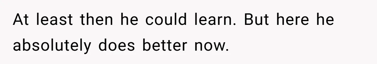At least then he could learn. But here he absolutely does better now.