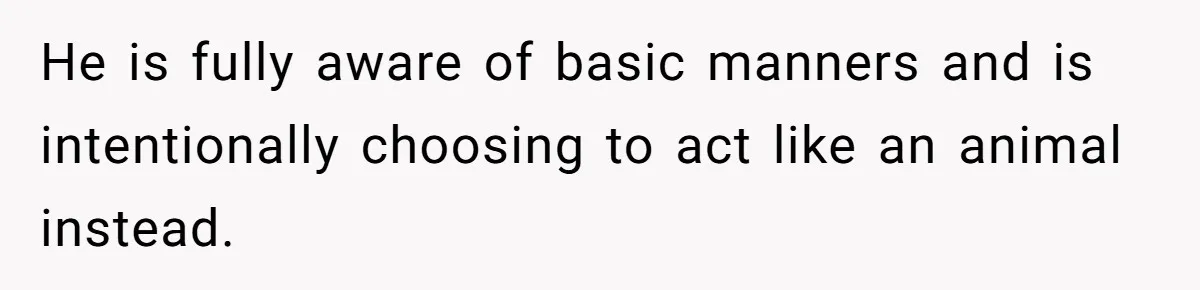 He is fully aware of basic manners and is intentionally choosing to act like an animal instead.