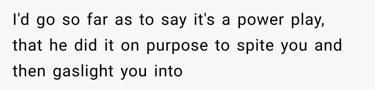 I'd go so far as to say it's a power play, that he did it on purpose to spite you and then gaslight you into