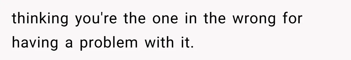 thinking you're the one in the wrong for having a problem with it.