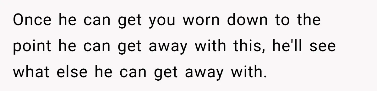 Once he can get you worn down to the point he can get away with this, he'll see what else he can get away with.