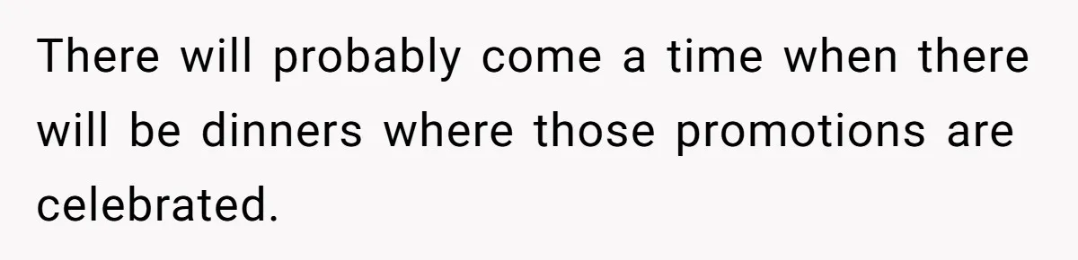 There will probably come a time when there will be dinners where those promotions are celebrated.