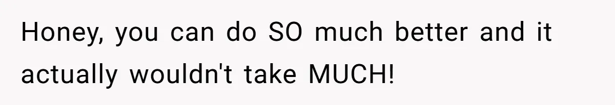 Honey, you can do SO much better and it actually wouldn't take MUCH!