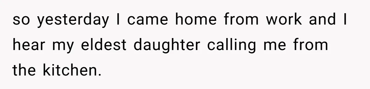 so yesterday I came home from work and I hear my eldest daughter calling me from the kitchen.