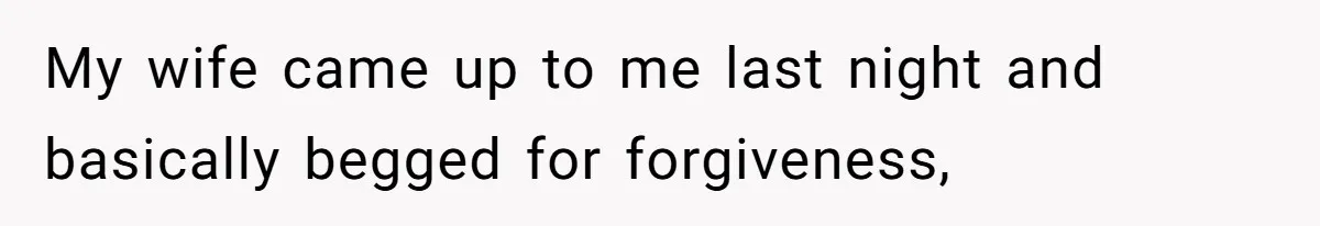 My wife came up to me last night and basically begged for forgiveness,