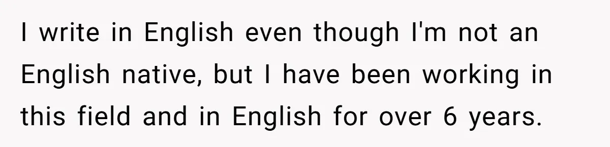 I write in English even though I'm not an English native, but I have been working in this field and in English for over 6 years.