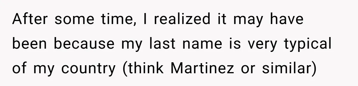 After some time, I realized it may have been because my last name is very typical of my country (think Martinez or similar)