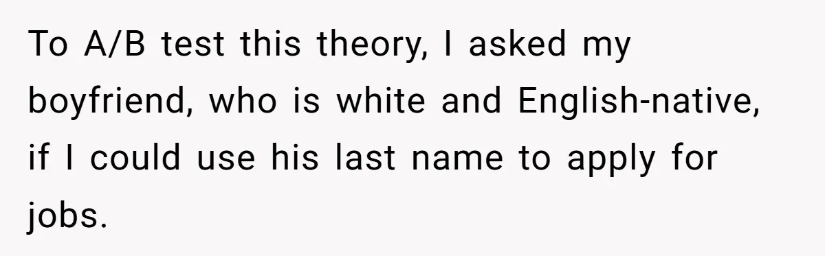 To A/B test this theory, I asked my boyfriend, who is white and English-native, if I could use his last name to apply for jobs.