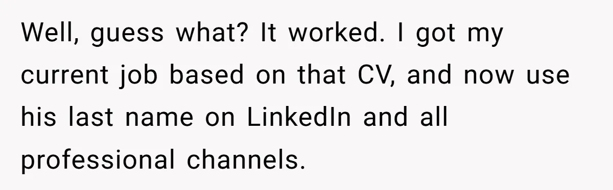 Well, guess what? It worked. I got my current job based on that CV, and now use his last name on LinkedIn and all professional channels.