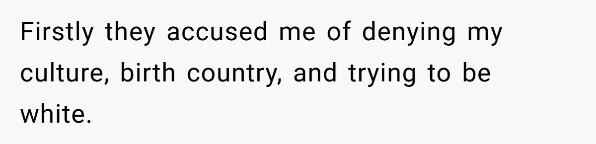 Firstly they accused me of denying my culture, birth country, and trying to be white.