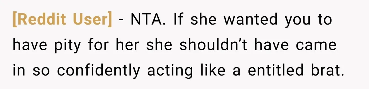 [Reddit User] − NTA. If she wanted you to have pity for her she shouldn’t have came in so confidently acting like a entitled brat.