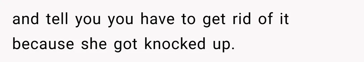 and tell you you have to get rid of it because she got knocked up.