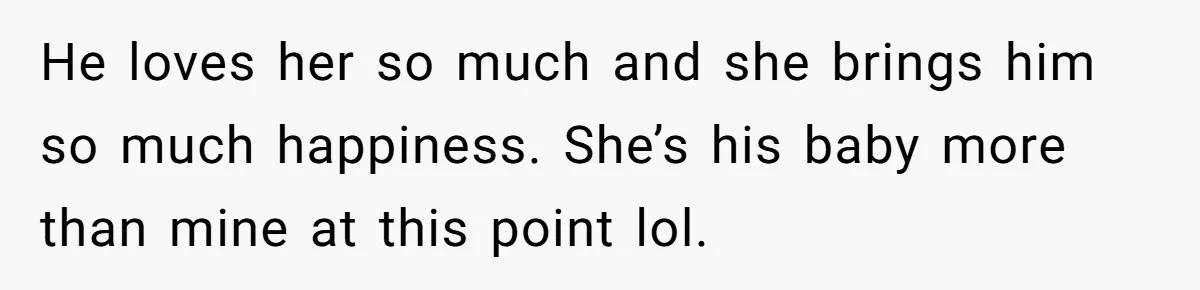 He loves her so much and she brings him so much happiness. She’s his baby more than mine at this point lol.