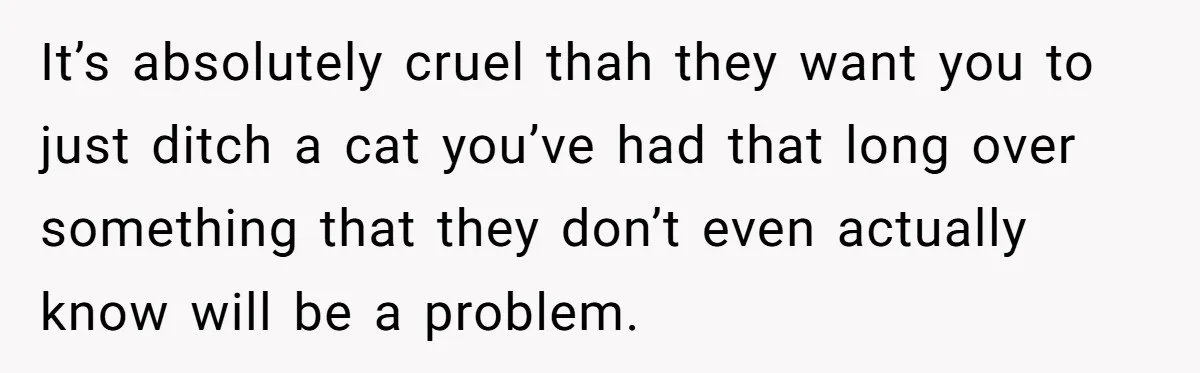 It’s absolutely cruel thah they want you to just ditch a cat you’ve had that long over something that they don’t even actually know will be a problem.