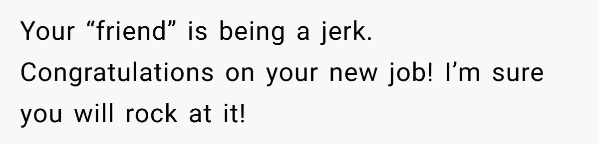 Your “friend” is being a jerk. Congratulations on your new job! I’m sure you will rock at it!