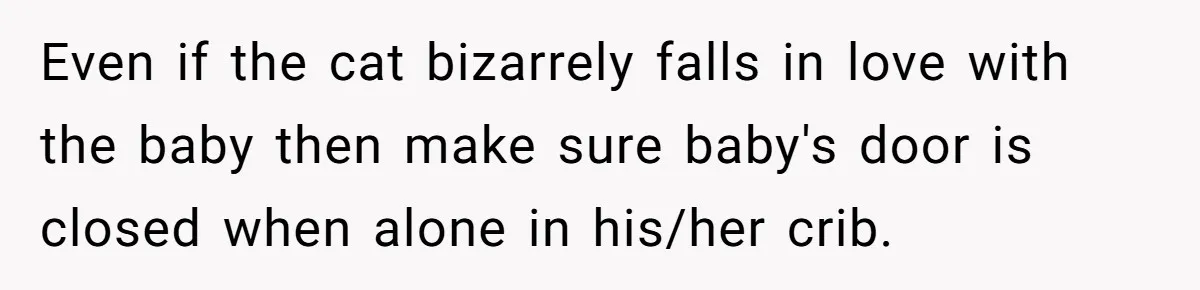 Even if the cat bizarrely falls in love with the baby then make sure baby's door is closed when alone in his/her crib.