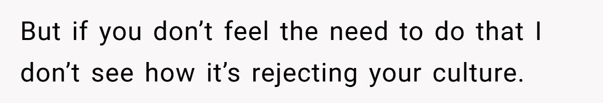But if you don’t feel the need to do that I don’t see how it’s rejecting your culture.