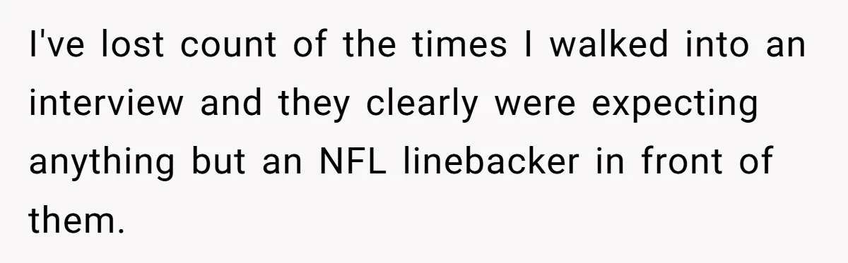 I've lost count of the times I walked into an interview and they clearly were expecting anything but an NFL linebacker in front of them.